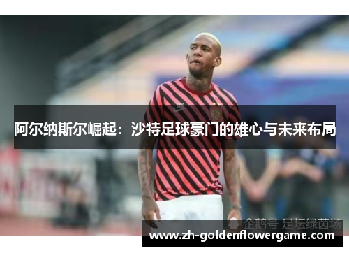 阿尔纳斯尔崛起：沙特足球豪门的雄心与未来布局
